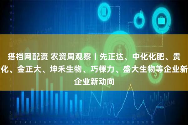 搭档网配资 农资周观察丨先正达、中化化肥、贵州磷化、金正大、坤禾生物、巧棵力、盛大生物等企业新动向