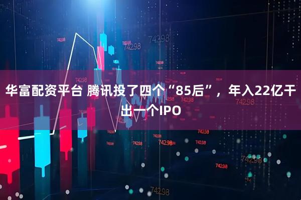 华富配资平台 腾讯投了四个“85后”，年入22亿干出一个IPO