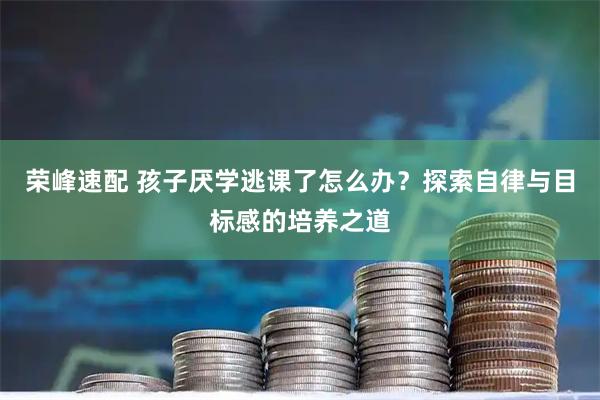 荣峰速配 孩子厌学逃课了怎么办？探索自律与目标感的培养之道