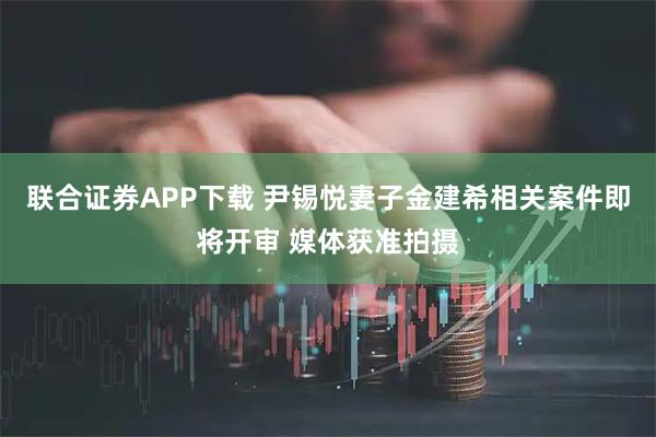 联合证券APP下载 尹锡悦妻子金建希相关案件即将开审 媒体获准拍摄