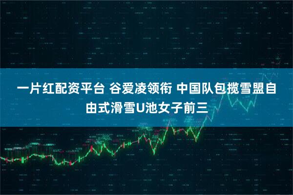 一片红配资平台 谷爱凌领衔 中国队包揽雪盟自由式滑雪U池女子前三
