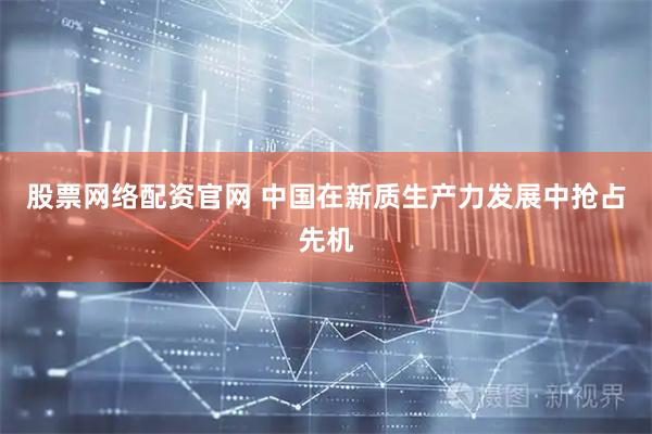 股票网络配资官网 中国在新质生产力发展中抢占先机