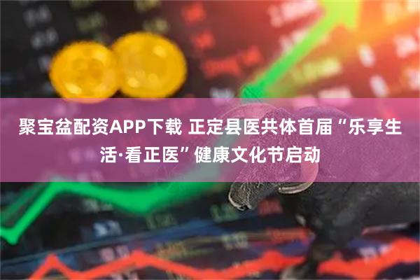 聚宝盆配资APP下载 正定县医共体首届“乐享生活·看正医”健康文化节启动