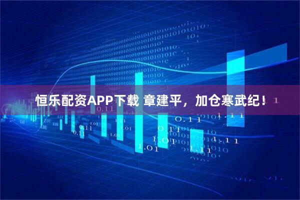 恒乐配资APP下载 章建平，加仓寒武纪！