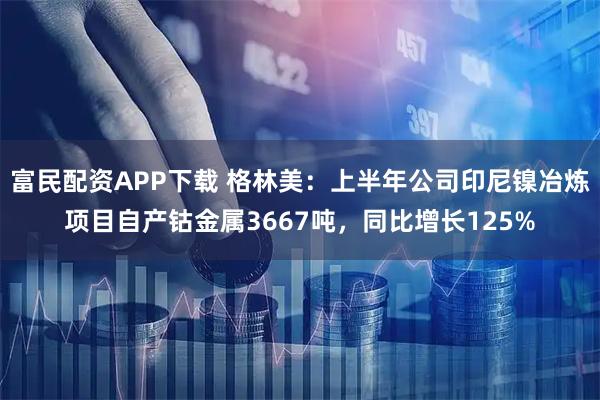 富民配资APP下载 格林美：上半年公司印尼镍冶炼项目自产钴金属3667吨，同比增长125%