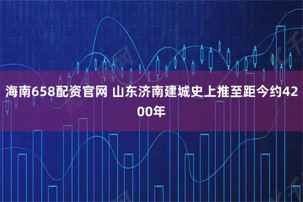 海南658配资官网 山东济南建城史上推至距今约4200年