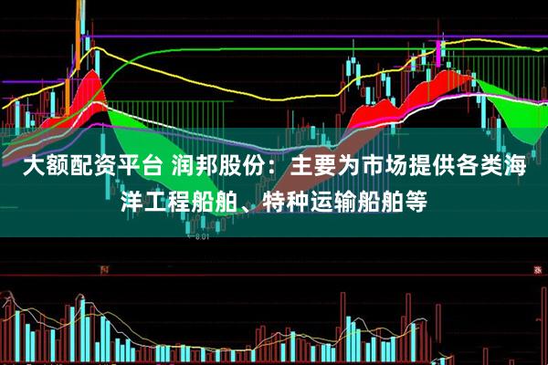 大额配资平台 润邦股份：主要为市场提供各类海洋工程船舶、特种运输船舶等