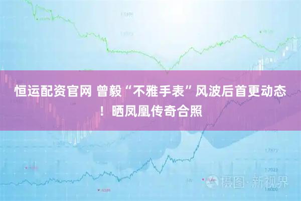 恒运配资官网 曾毅“不雅手表”风波后首更动态！晒凤凰传奇合照