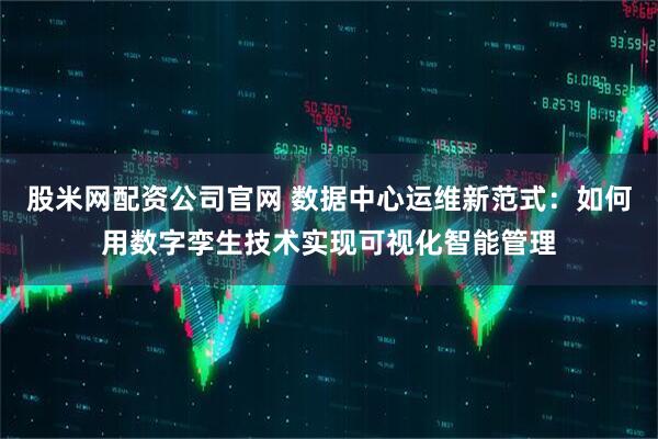 股米网配资公司官网 数据中心运维新范式：如何用数字孪生技术实现可视化智能管理