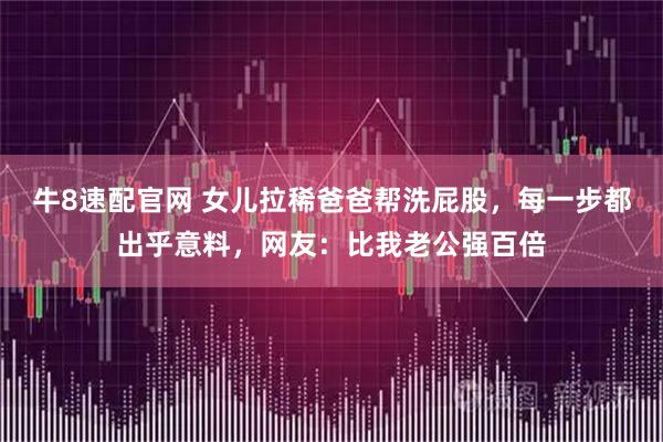 牛8速配官网 女儿拉稀爸爸帮洗屁股，每一步都出乎意料，网友：比我老公强百倍