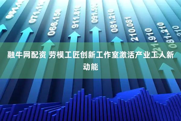 融牛网配资 劳模工匠创新工作室激活产业工人新动能