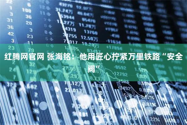 红腾网官网 张海铭：他用匠心拧紧万里铁路“安全阀”