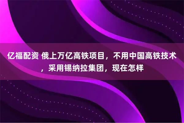 亿福配资 俄上万亿高铁项目，不用中国高铁技术，采用锡纳拉集团，现在怎样