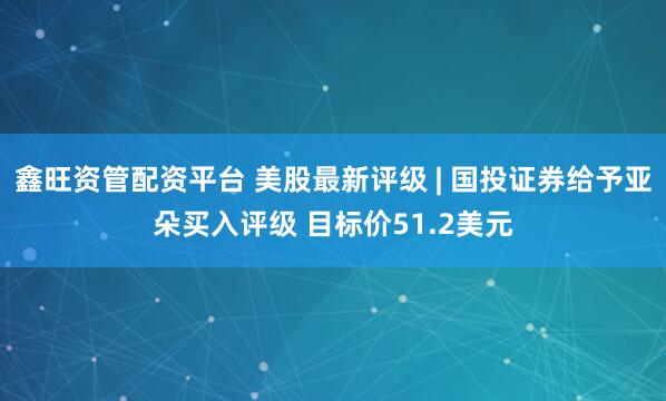 鑫旺资管配资平台 美股最新评级 | 国投证券给予亚朵买入评级 目标价51.2美元