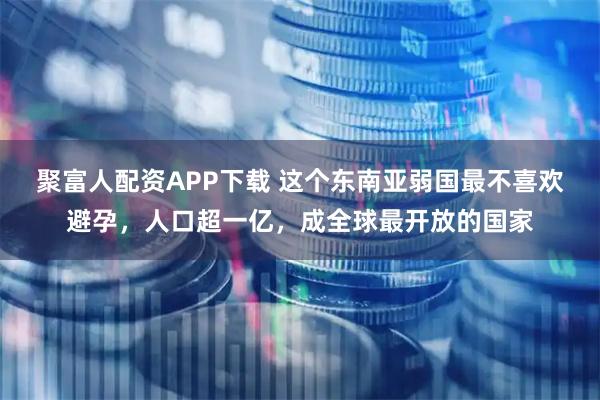 聚富人配资APP下载 这个东南亚弱国最不喜欢避孕，人口超一亿，成全球最开放的国家