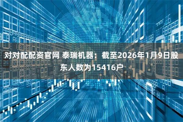 对对配配资官网 泰瑞机器：截至2026年1月9日股东人数为15416户