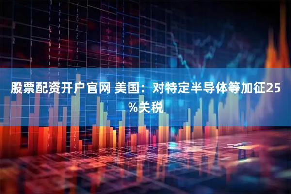 股票配资开户官网 美国：对特定半导体等加征25%关税