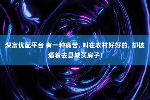 深富优配平台 有一种痛苦, 叫在农村好好的, 却被逼着去县城买房子!