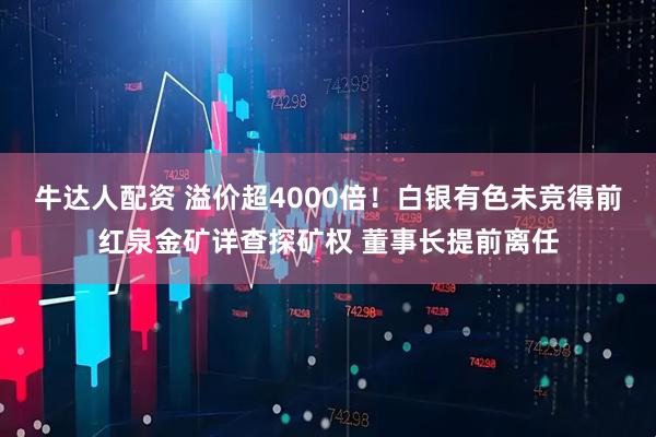 牛达人配资 溢价超4000倍！白银有色未竞得前红泉金矿详查探矿权 董事长提前离任