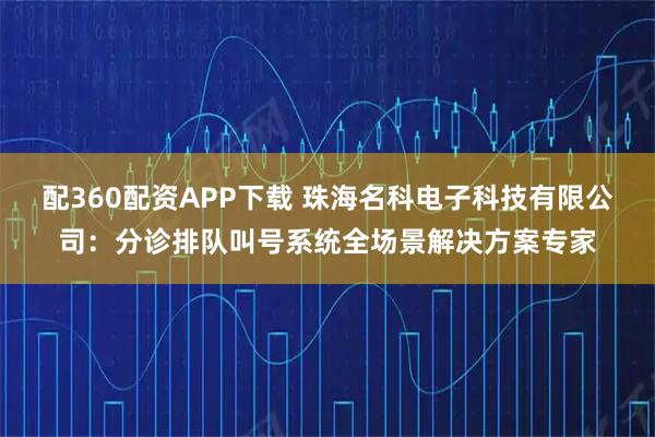 配360配资APP下载 珠海名科电子科技有限公司：分诊排队叫号系统全场景解决方案专家