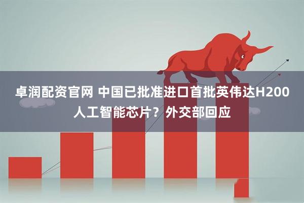 卓润配资官网 中国已批准进口首批英伟达H200人工智能芯片？外交部回应
