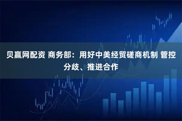 贝赢网配资 商务部：用好中美经贸磋商机制 管控分歧、推进合作
