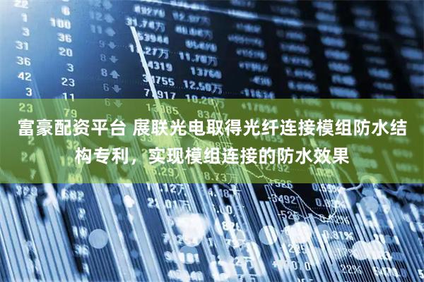 富豪配资平台 展联光电取得光纤连接模组防水结构专利，实现模组连接的防水效果