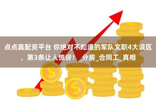 点点赢配资平台 你绝对不知道的军队文职4大误区，第3条让人惊讶！_分房_合同工_真相