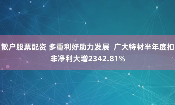 散户股票配资 多重利好助力发展  广大特材半年度扣非净利大增2342.81%