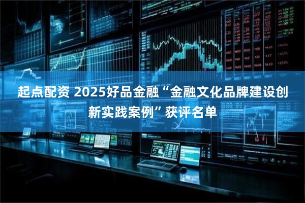 起点配资 2025好品金融“金融文化品牌建设创新实践案例”获评名单