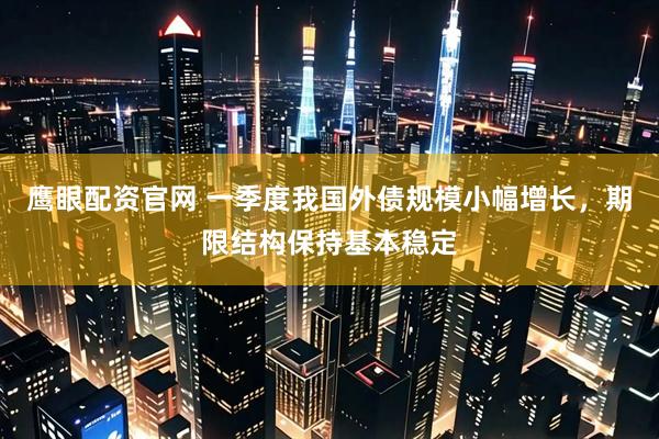鹰眼配资官网 一季度我国外债规模小幅增长，期限结构保持基本稳定