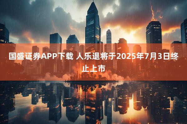 国盛证券APP下载 人乐退将于2025年7月3日终止上市