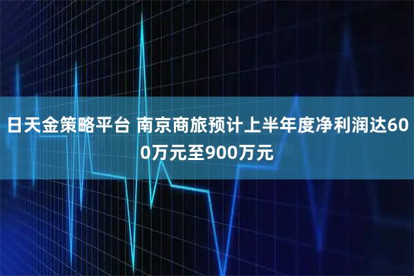 日天金策略平台 南京商旅预计上半年度净利润达600万元至900万元