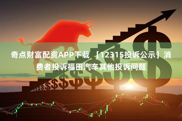 奇点财富配资APP下载 【12315投诉公示】消费者投诉福田汽车其他投诉问题