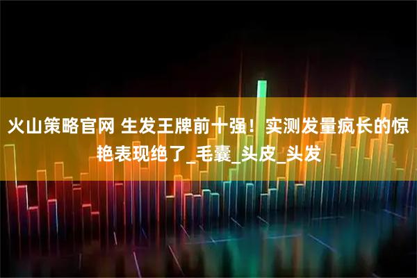 火山策略官网 生发王牌前十强！实测发量疯长的惊艳表现绝了_毛囊_头皮_头发