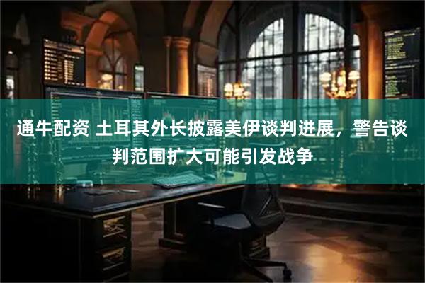 通牛配资 土耳其外长披露美伊谈判进展，警告谈判范围扩大可能引发战争