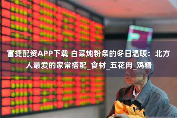 富捷配资APP下载 白菜炖粉条的冬日温暖：北方人最爱的家常搭配_食材_五花肉_鸡精
