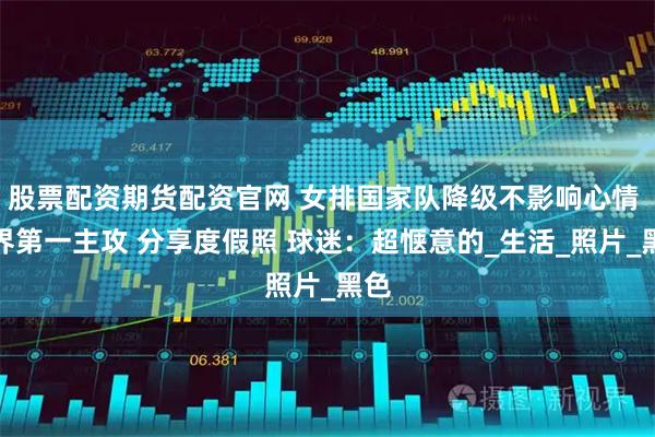 股票配资期货配资官网 女排国家队降级不影响心情 世界第一主攻 分享度假照 球迷：超惬意的_生活_照片_黑色