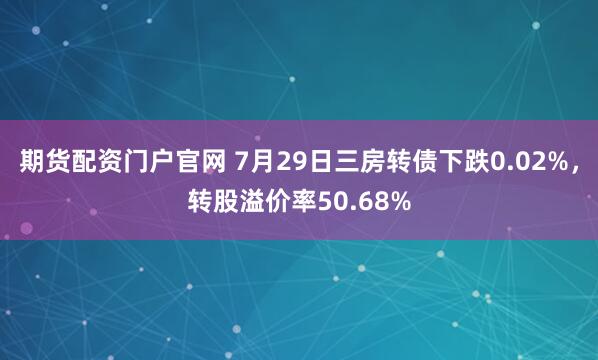 期货配资门户官网 7月29日三房转债下跌0.02%，转股溢价率50.68%