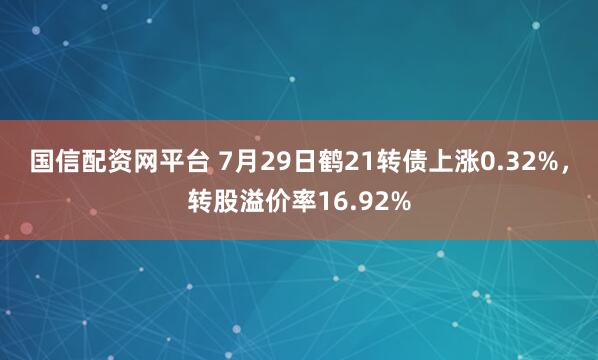 国信配资网平台 7月29日鹤21转债上涨0.32%，转股溢价率16.92%