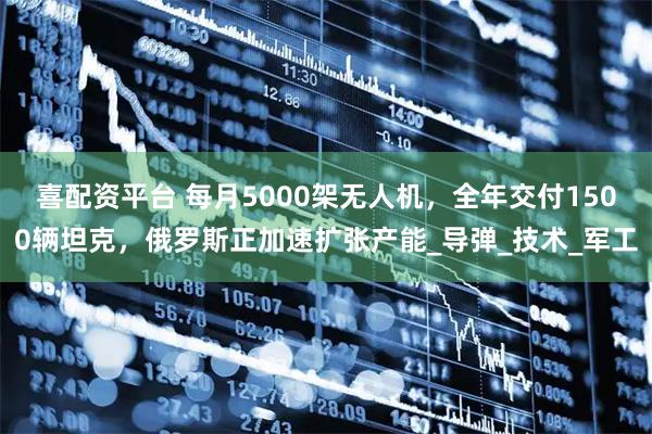 喜配资平台 每月5000架无人机，全年交付1500辆坦克，俄罗斯正加速扩张产能_导弹_技术_军工