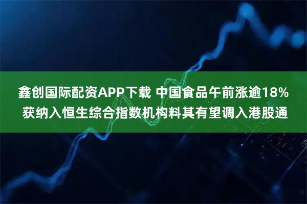 鑫创国际配资APP下载 中国食品午前涨逾18% 获纳入恒生综合指数机构料其有望调入港股通